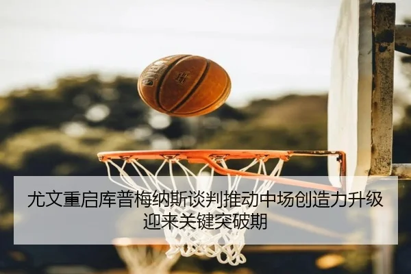 尤文重启库普梅纳斯谈判推动中场创造力升级迎来关键突破期