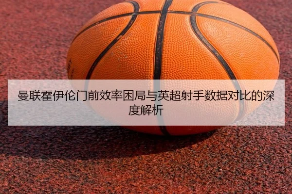 曼联霍伊伦门前效率困局与英超射手数据对比的深度解析