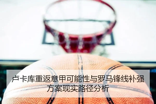 卢卡库重返意甲可能性与罗马锋线补强方案现实路径分析
