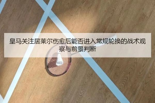皇马关注居莱尔伤愈后能否进入常规轮换的战术观察与前景判断