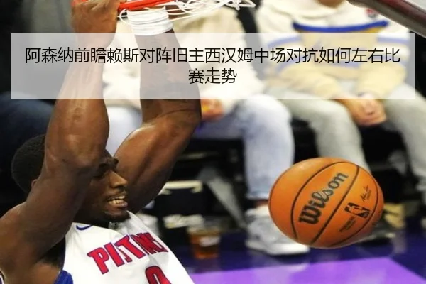 阿森纳前瞻赖斯对阵旧主西汉姆中场对抗如何左右比赛走势