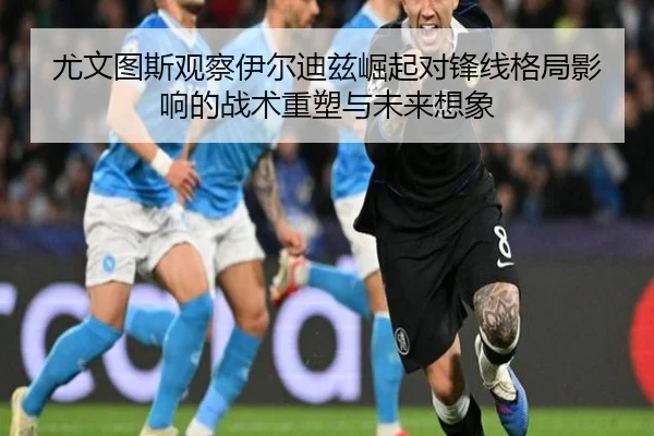 尤文图斯观察伊尔迪兹崛起对锋线格局影响的战术重塑与未来想象
