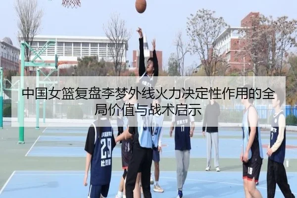 中国女篮复盘李梦外线火力决定性作用的全局价值与战术启示