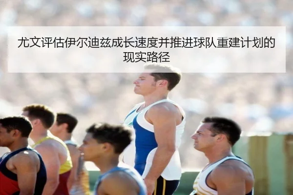 尤文评估伊尔迪兹成长速度并推进球队重建计划的现实路径