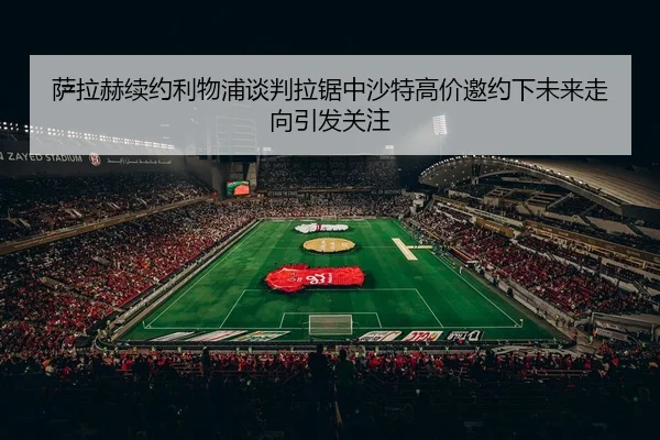 萨拉赫续约利物浦谈判拉锯中沙特高价邀约下未来走向引发关注
