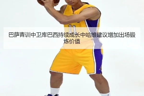 巴萨青训中卫库巴西持续成长中哈维建议增加出场锻炼价值