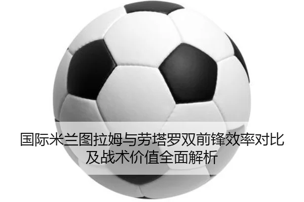 国际米兰图拉姆与劳塔罗双前锋效率对比及战术价值全面解析