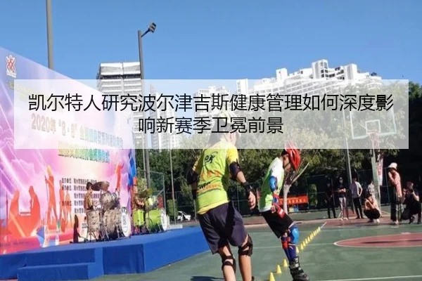 凯尔特人研究波尔津吉斯健康管理如何深度影响新赛季卫冕前景
