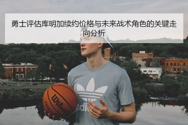 勇士评估库明加续约价格与未来战术角色的关键走向分析