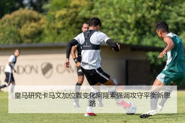 皇马研究卡马文加位置变化阿隆索强调攻守平衡新思路